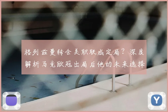 格列兹曼转会美职联成定局?深度解析马竞欧冠出局后他的未来选择与原因