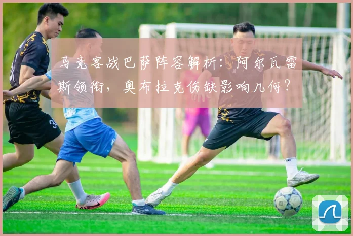 马竞客战巴萨阵容解析：阿尔瓦雷斯领衔，奥布拉克伤缺影响几何？