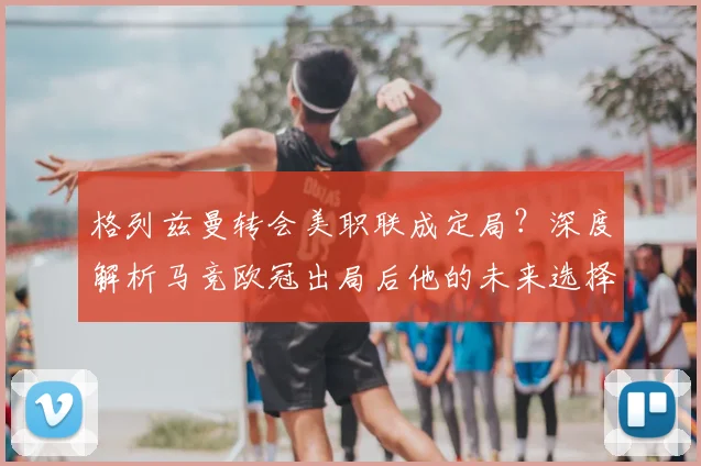 格列兹曼转会美职联成定局？深度解析马竞欧冠出局后他的未来选择与原因